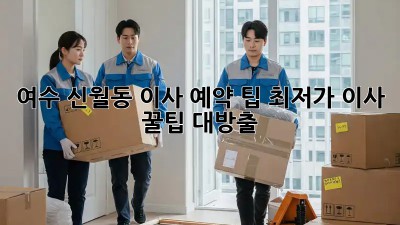 여수 신월동 이사 예약 팁: 최저가 이사, 꿀팁 대방출! 🎉